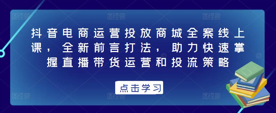 抖音电商运营投放商城全案线上课,全新前言打法,助力快速掌握直播带货运营和投流策略