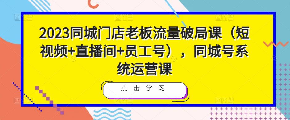 2023同城门店老板流量破局课(短视频+直播间+员工号),同城号系统运营课