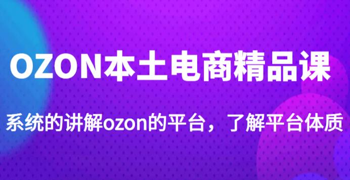 老迟·OZON本土电商精品课,系统的讲解ozon的平台,学完可独自运营ozon的店铺