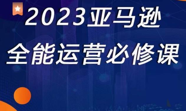 2023亚马逊全能运营必修课,全面认识亚马逊平台+精品化选品+CPC广告的极致打法