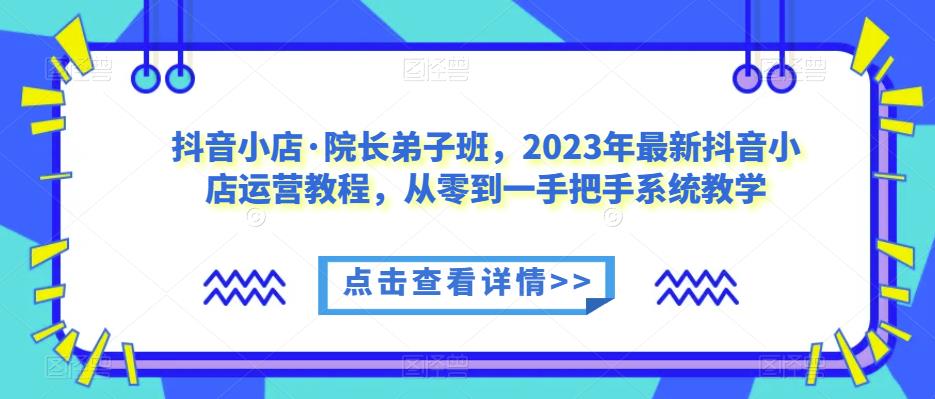 抖音小店·院长弟子班,2023年最新抖音小店运营教程,从零到一手把手系统教学