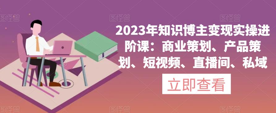 2023年知识博主变现实操进阶课:商业策划、产品策划、短视频、直播间、私域