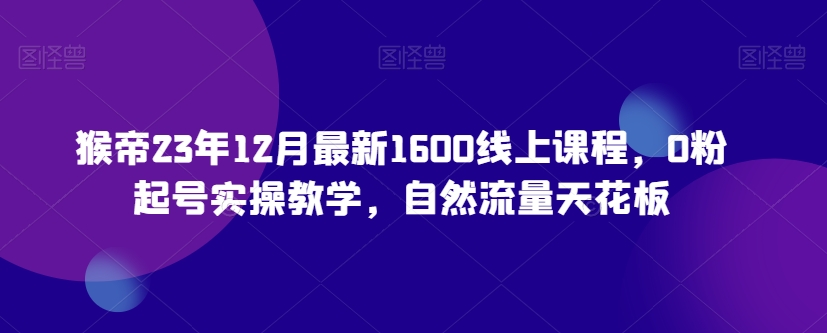 猴帝23年12月最新1600线上课程,0粉起号实操教学,自然流量天花板