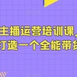 抖音带货主播运营培训课，0基础可学，打造一个全能带货主播