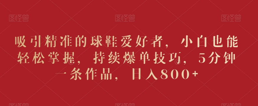 吸引精准的球鞋爱好者,小白也能轻松掌握,持续爆单技巧,5分钟一条作品,日入800+【揭秘】