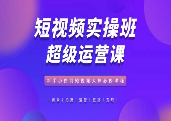 短视频实操班超级运营课,新手小白到短视频大神必修课程