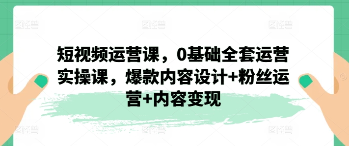 短视频运营课,0基础全套运营实操课,爆款内容设计+粉丝运营+内容变现