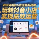 2025抖音小店运营实战课，玩转抖音小店，实现高效运营