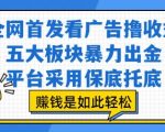 全网首发看广告撸收益，五大板块暴力出金，平台采用保底托底，挣钱是如此轻松作【揭秘】
