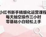 小红书新手精细化运营课程，每天抽空操作三小时，零基础小白轻松上手