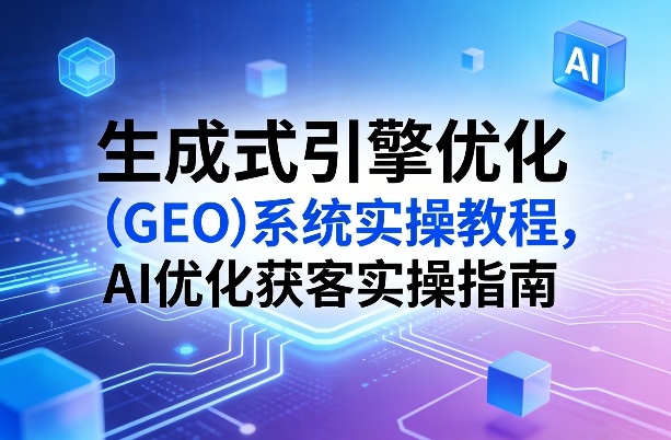 生成式引擎优化(GEO)系统实操教程,AI优化获客实操指南